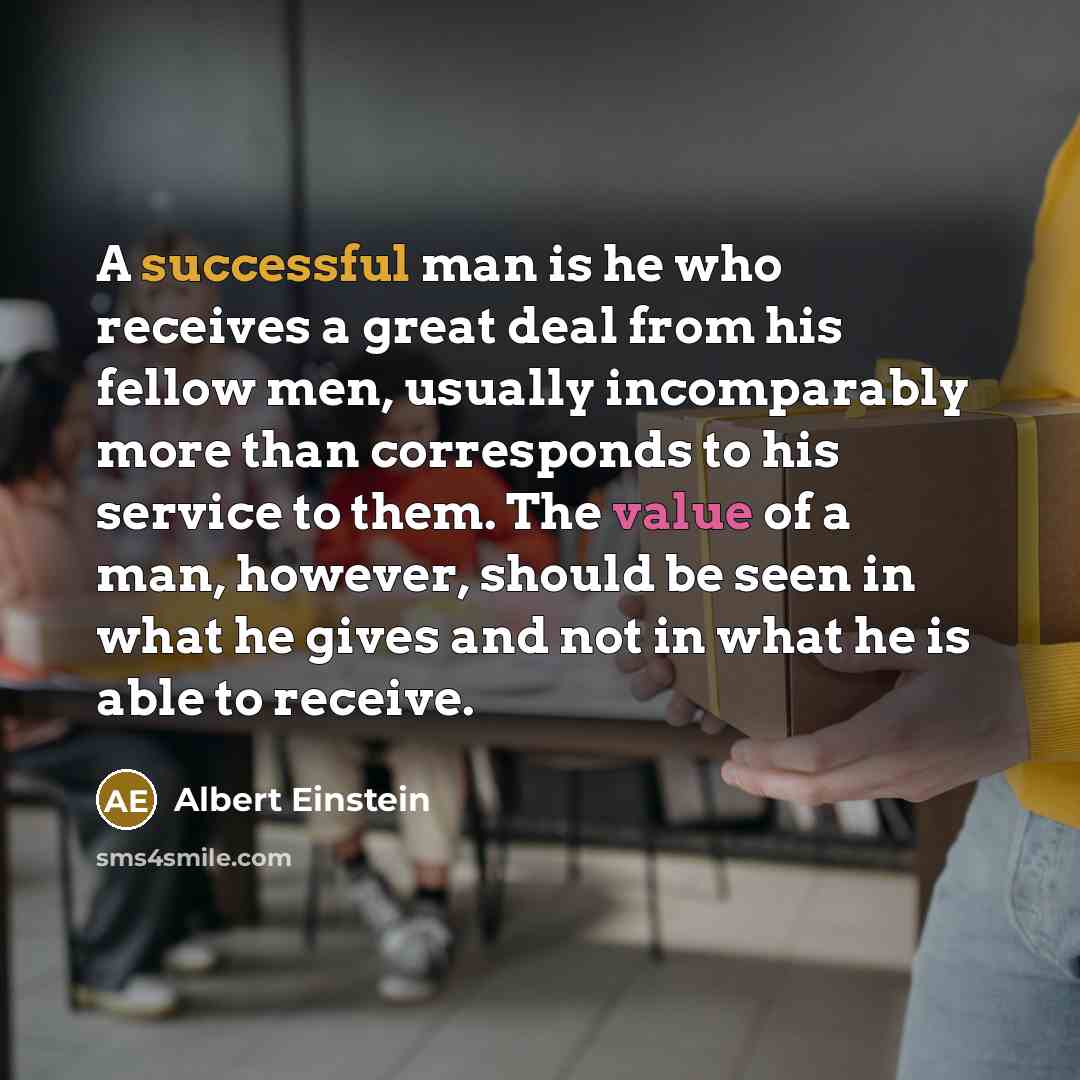 “A successful man is he who receives a great deal from his fellow men, usually incomparably more than corresponds to his service to them. The value of a man, however, should be seen in what he gives and not in what he is able to receive.” quote by Albert Einstein