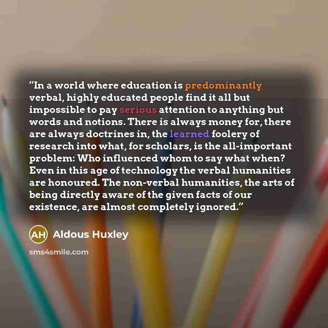 “In a world where education is predominantly verbal, highly educated people find it all but impossible to pay serious attention to anything but words and notions. There is always money for, there are always doctrines in, the learned foolery of research into what, for scholars, is the all-important…” quote by Aldous Huxley