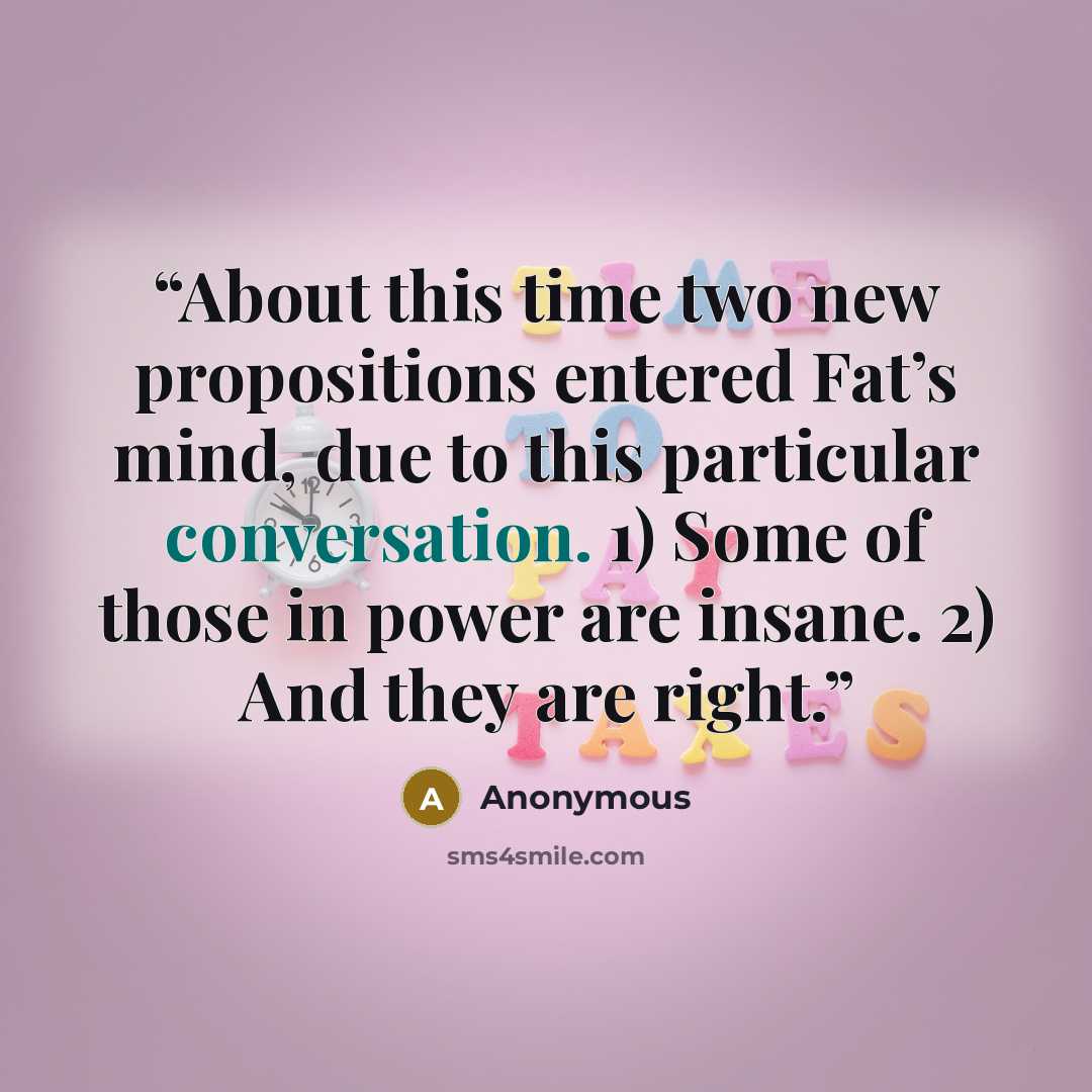 “About this time two new propositions entered Fat’s mind, due to this particular conversation. 1) Some of those in power are insane. 2) And they are right.” quote by Anonymous