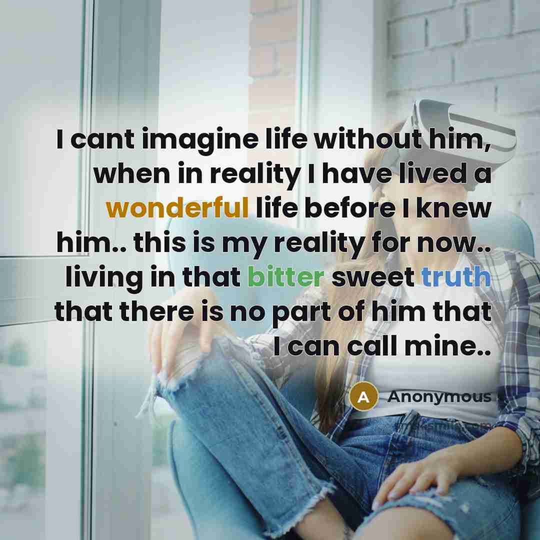 “I cant imagine life without him, when in reality I have lived a wonderful life before I knew him.. this is my reality for now.. living in that bitter sweet truth that there is no part of him that I can call mine..” quote by Anonymous