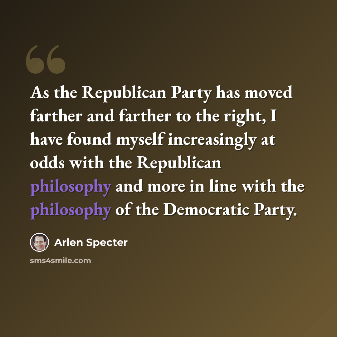 “As the Republican Party has moved farther and farther to the right, I have found myself increasingly at odds with the Republican philosophy and more in line with the philosophy of the Democratic Party.” quote by Arlen Specter