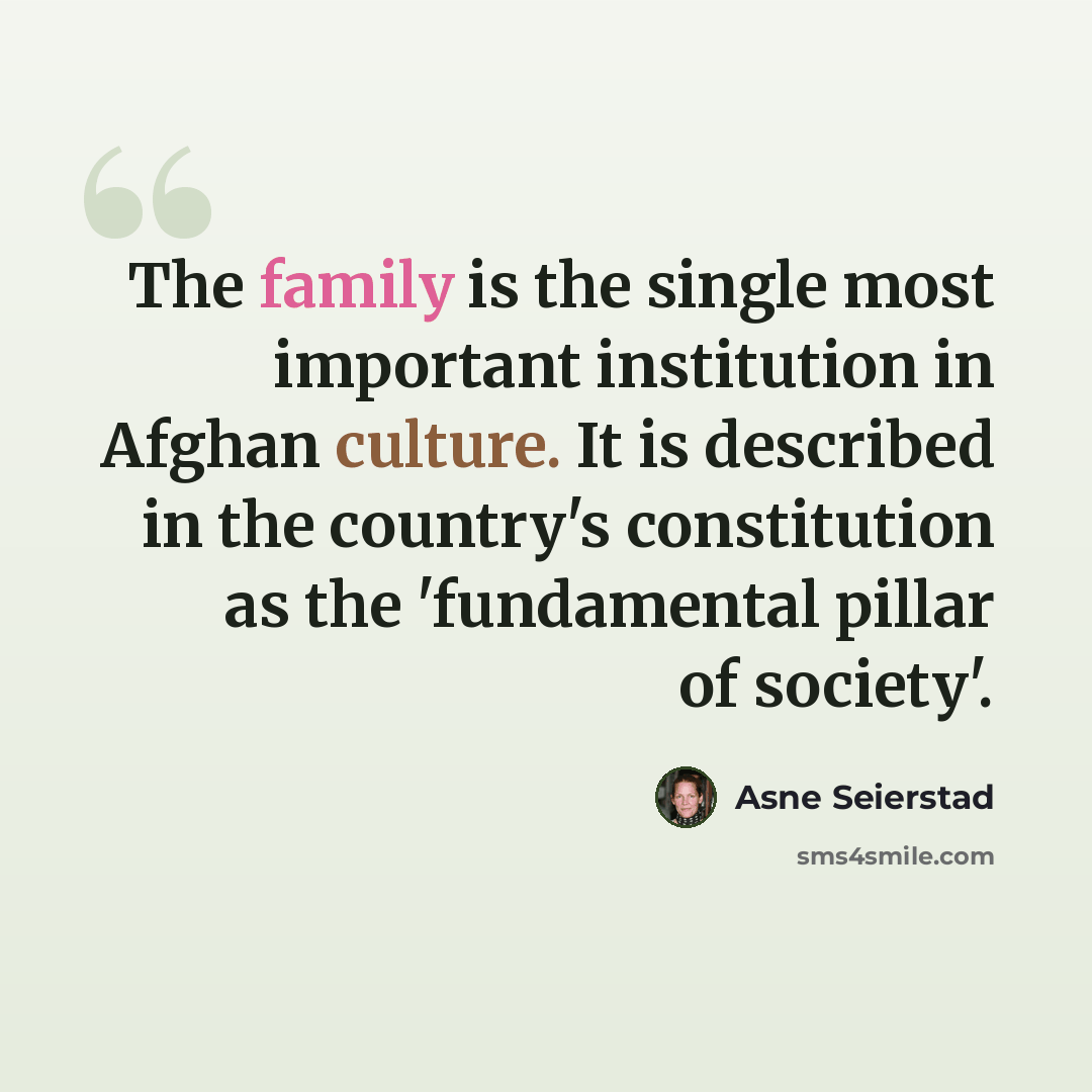 “The family is the single most important institution in Afghan culture. It is described in the country's constitution as the 'fundamental pillar of society'.” quote by Asne Seierstad