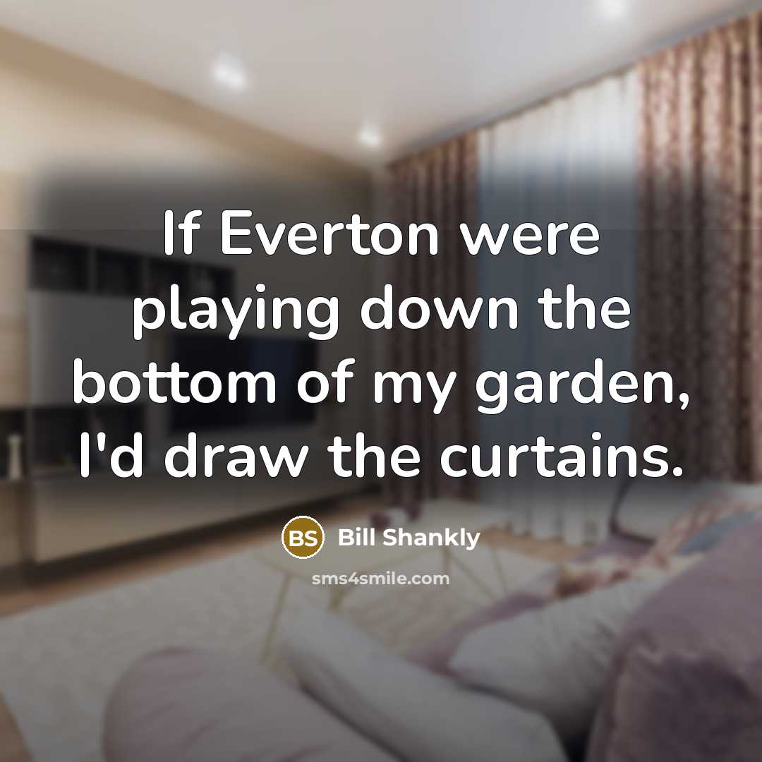 “If Everton were playing down the bottom of my garden, I'd draw the curtains.” quote by Bill Shankly