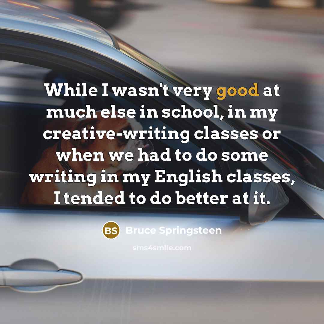 “While I wasn't very good at much else in school, in my creative-writing classes or when we had to do some writing in my English classes, I tended to do better at it.” quote by Bruce Springsteen