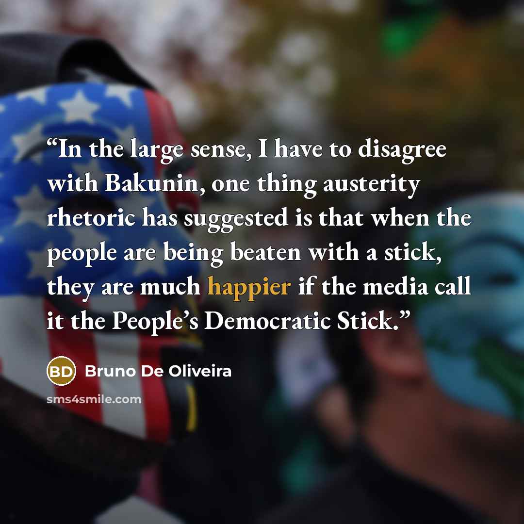 “In the large sense, I have to disagree with Bakunin, one thing austerity rhetoric has suggested is that when the people are being beaten with a stick, they are much happier if the media call it the People’s Democratic Stick.” quote by Bruno De Oliveira