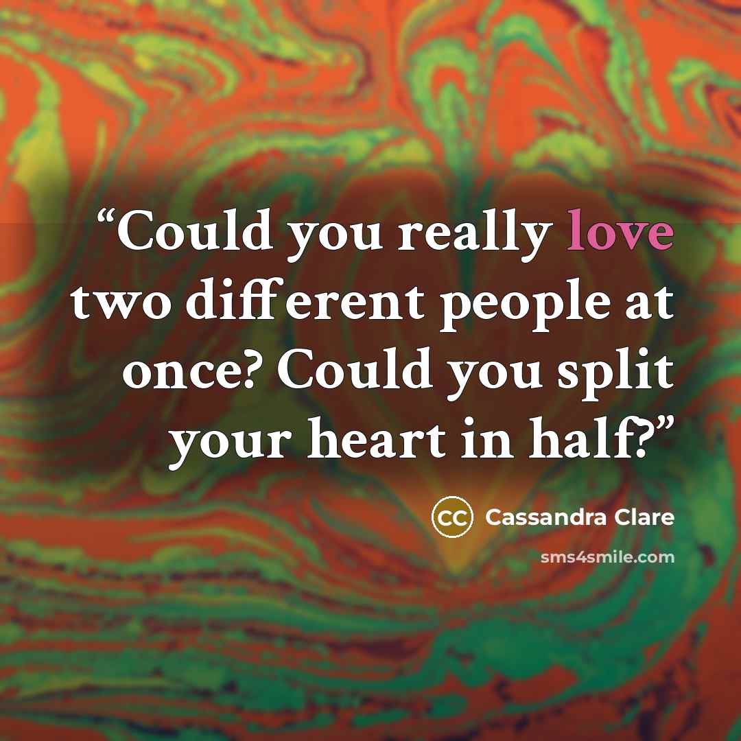 “Could you really love two different people at once? Could you split your heart in half?” quote by Cassandra Clare