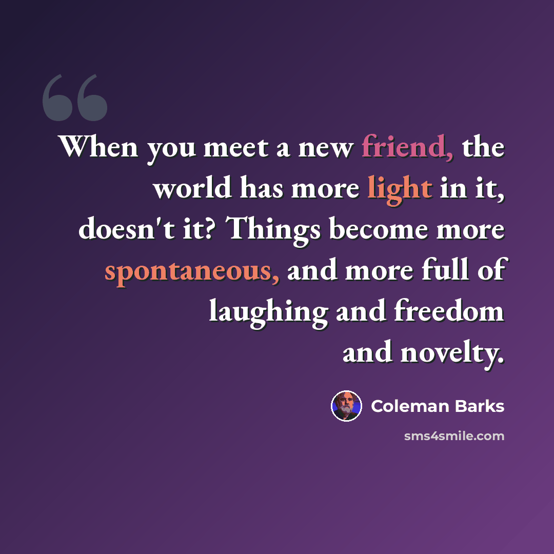 “When you meet a new friend, the world has more light in it, doesn't it? Things become more spontaneous, and more full of laughing and freedom and novelty.” quote by Coleman Barks