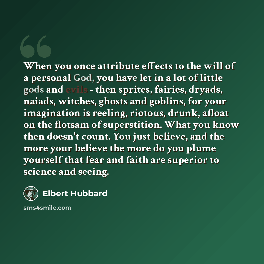 “When you once attribute effects to the will of a personal God, you have let in a lot of little gods and evils - then sprites, fairies, dryads, naiads, witches, ghosts and goblins, for your imagination is reeling, riotous, drunk, afloat on the flotsam of superstition. What you know then doesn't…” quote by Elbert Hubbard