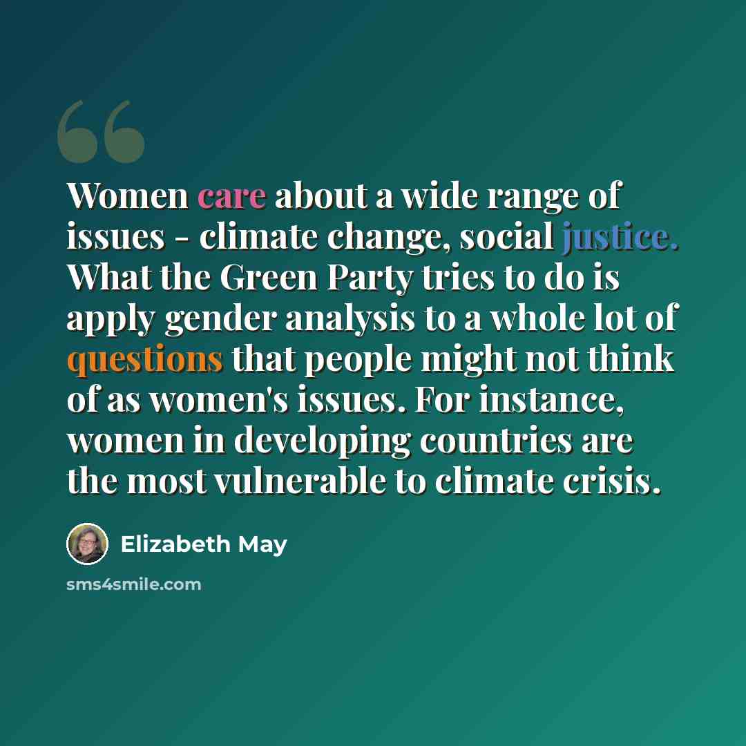 “Women care about a wide range of issues - climate change, social justice. What the Green Party tries to do is apply gender analysis to a whole lot of questions that people might not think of as women's issues. For instance, women in developing countries are the most vulnerable to climate crisis.” quote by Elizabeth May