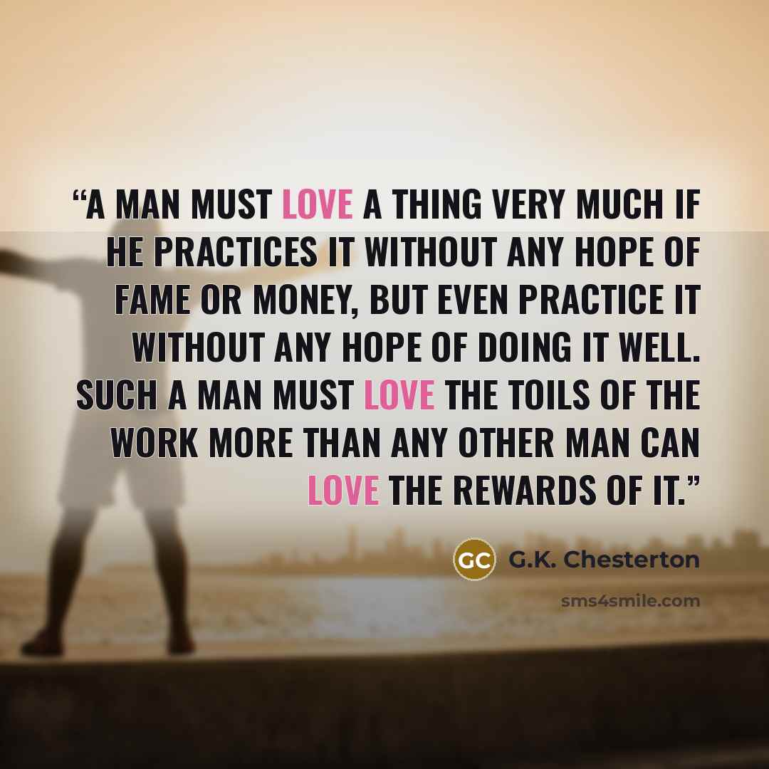 “A man must love a thing very much if he practices it without any hope of fame or money, but even practice it without any hope of doing it well. Such a man must love the toils of the work more than any other man can love the rewards of it.” quote by G.K. Chesterton