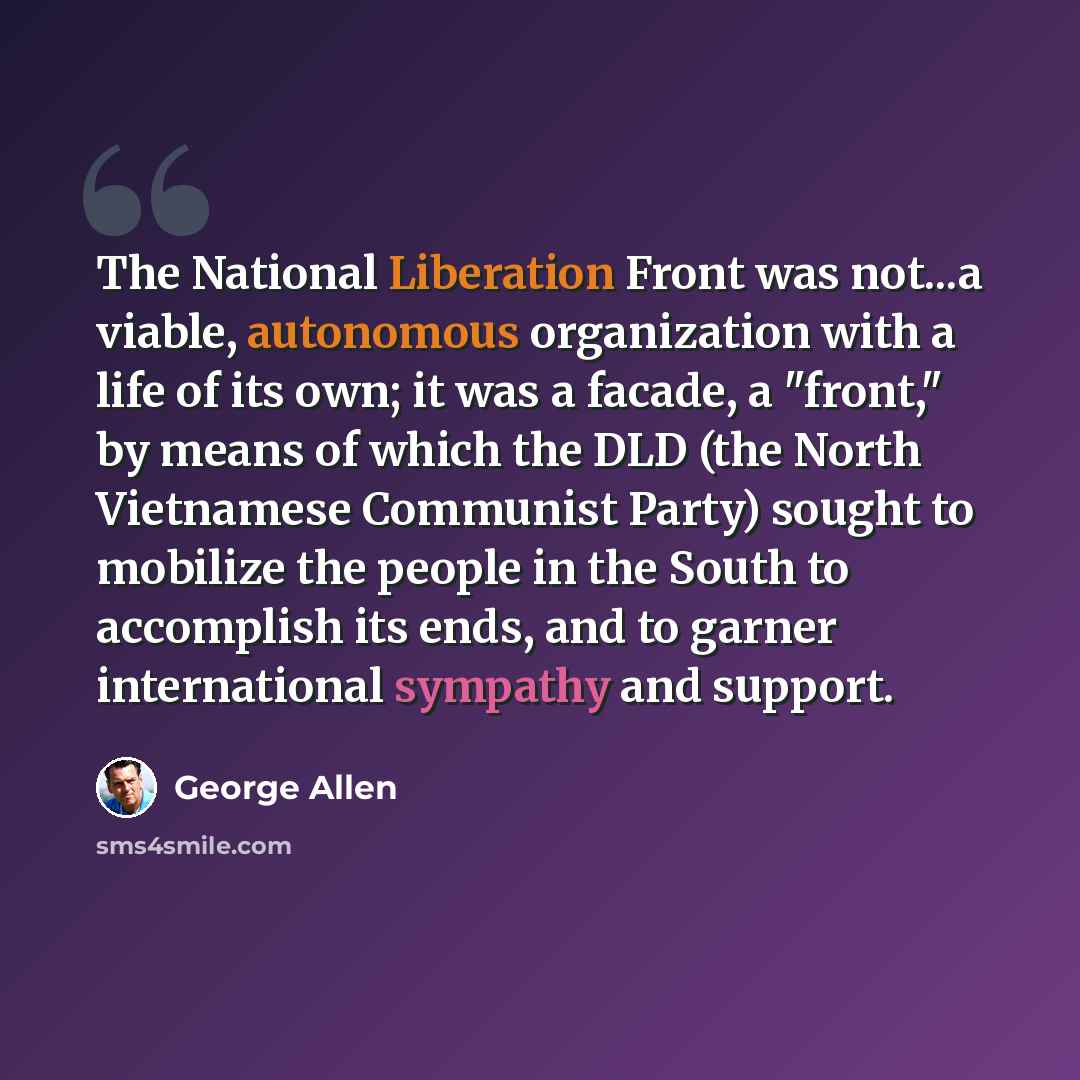“The National Liberation Front was not...a viable, autonomous organization with a life of its own; it was a facade, a "front," by means of which the DLD (the North Vietnamese Communist Party) sought to mobilize the people in the South to accomplish its ends, and to garner international sympathy and…” quote by George Allen