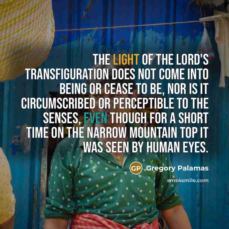 “The light of the Lord's transfiguration does not come into being or cease to be, nor is it circumscribed or perceptible to the senses, even though for a short time on the narrow mountain top it was seen by human eyes.” quote by Gregory Palamas