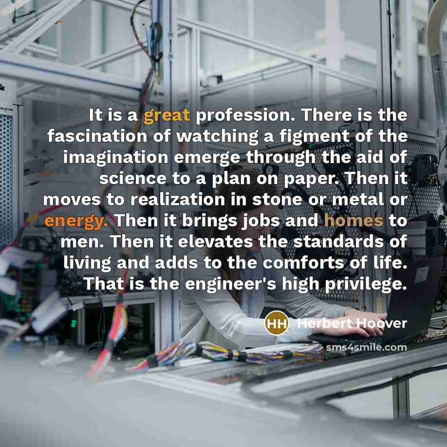 “It is a great profession. There is the fascination of watching a figment of the imagination emerge through the aid of science to a plan on paper. Then it moves to realization in stone or metal or energy. Then it brings jobs and homes to men. Then it elevates the standards of living and adds to the…” quote by Herbert Hoover