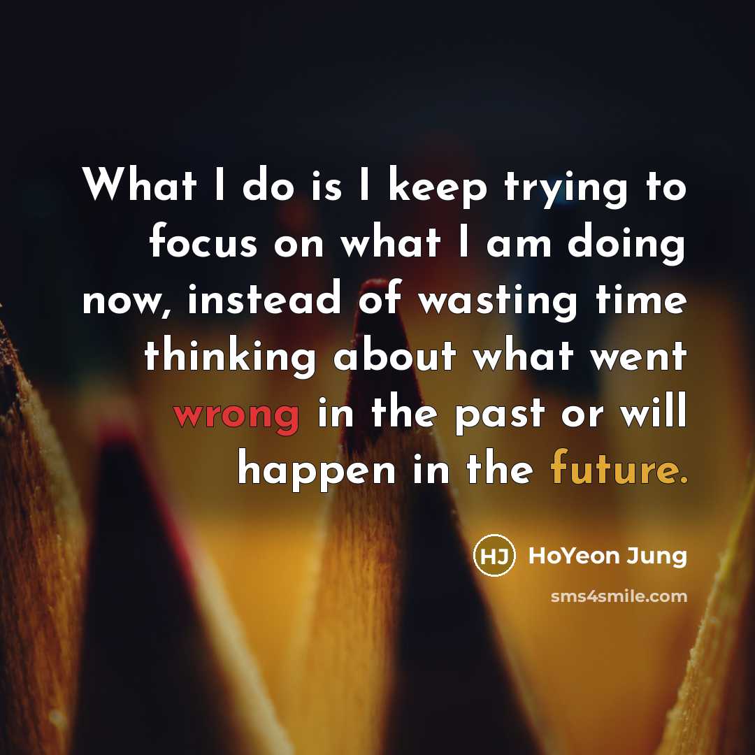 “What I do is I keep trying to focus on what I am doing now, instead of wasting time thinking about what went wrong in the past or will happen in the future.” quote by HoYeon Jung