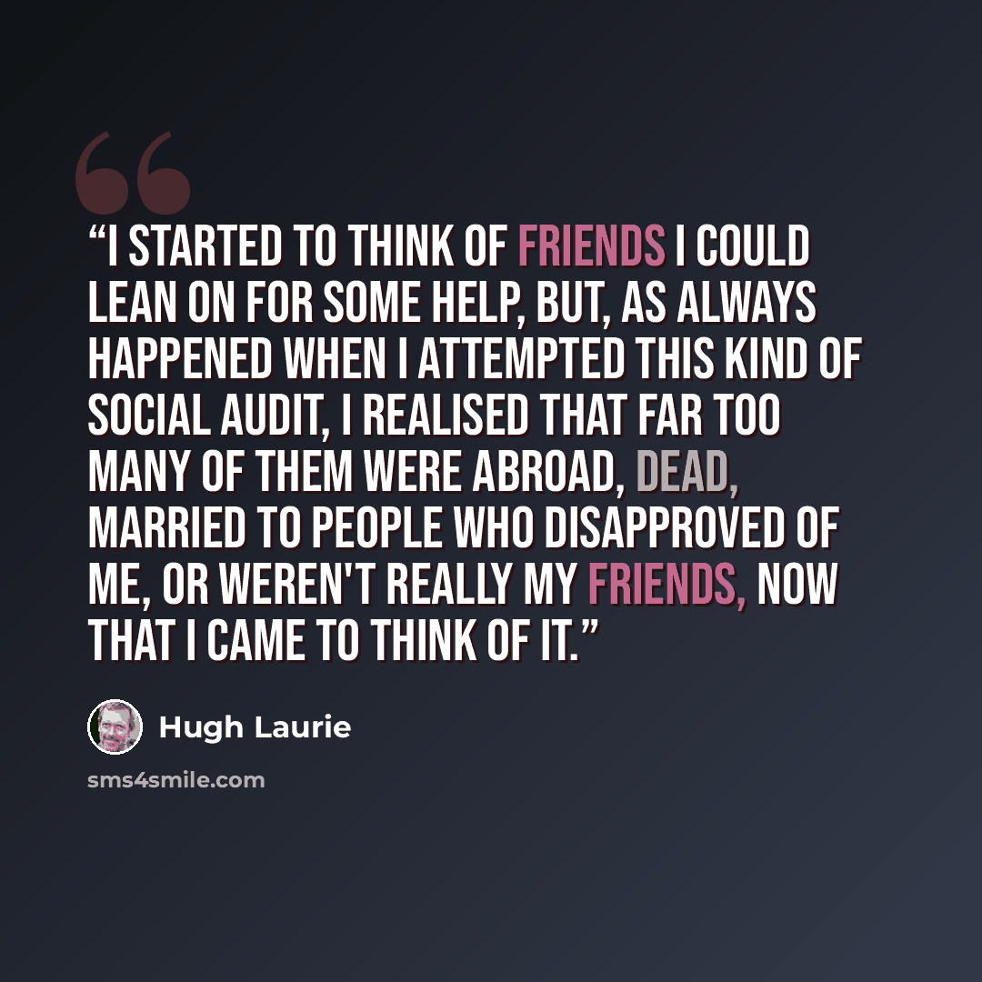 “I started to think of friends I could lean on for some help, but, as always happened when I attempted this kind of social audit, I realised that far too many of them were abroad, dead, married to people who disapproved of me, or weren't really my friends, now that I came to think of it.” quote by Hugh Laurie