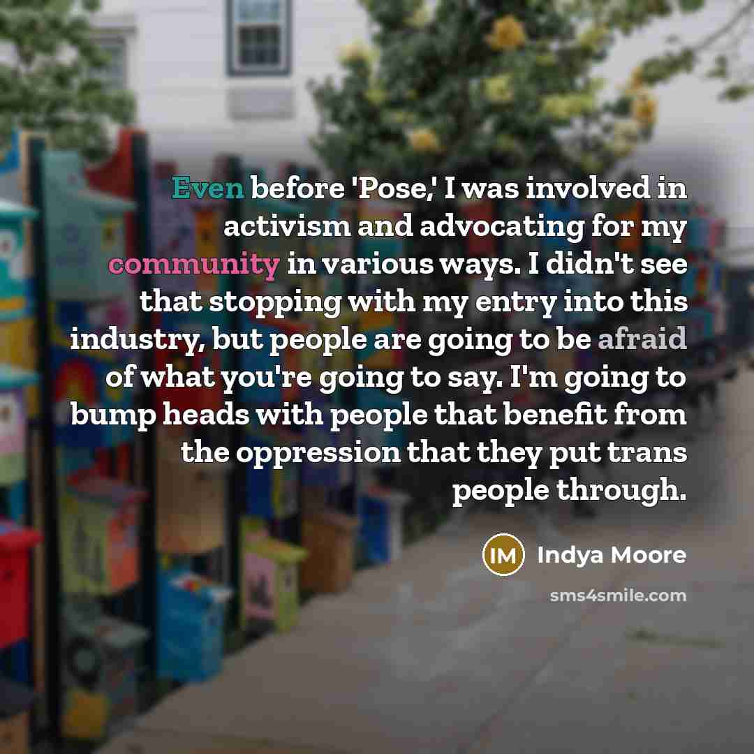 “Even before 'Pose,' I was involved in activism and advocating for my community in various ways. I didn't see that stopping with my entry into this industry, but people are going to be afraid of what you're going to say. I'm going to bump heads with people that benefit from the oppression that they…” quote by Indya Moore