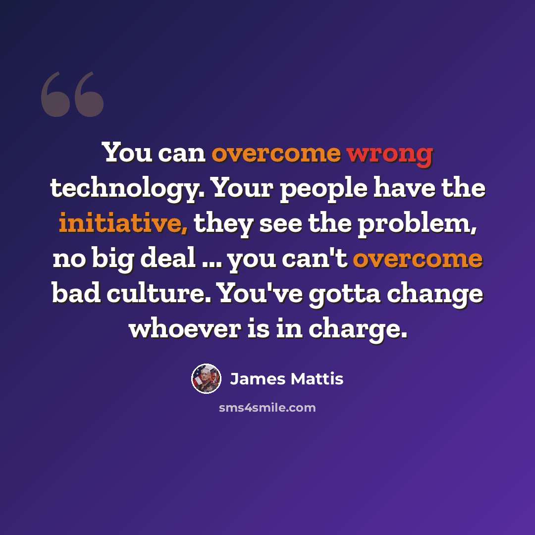 “You can overcome wrong technology. Your people have the initiative, they see the problem, no big deal ... you can't overcome bad culture. You've gotta change whoever is in charge.” quote by James Mattis