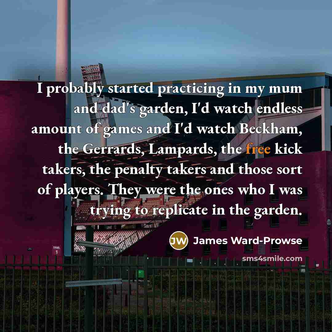 “I probably started practicing in my mum and dad's garden, I'd watch endless amount of games and I'd watch Beckham, the Gerrards, Lampards, the free kick takers, the penalty takers and those sort of players. They were the ones who I was trying to replicate in the garden.” quote by James Ward-Prowse