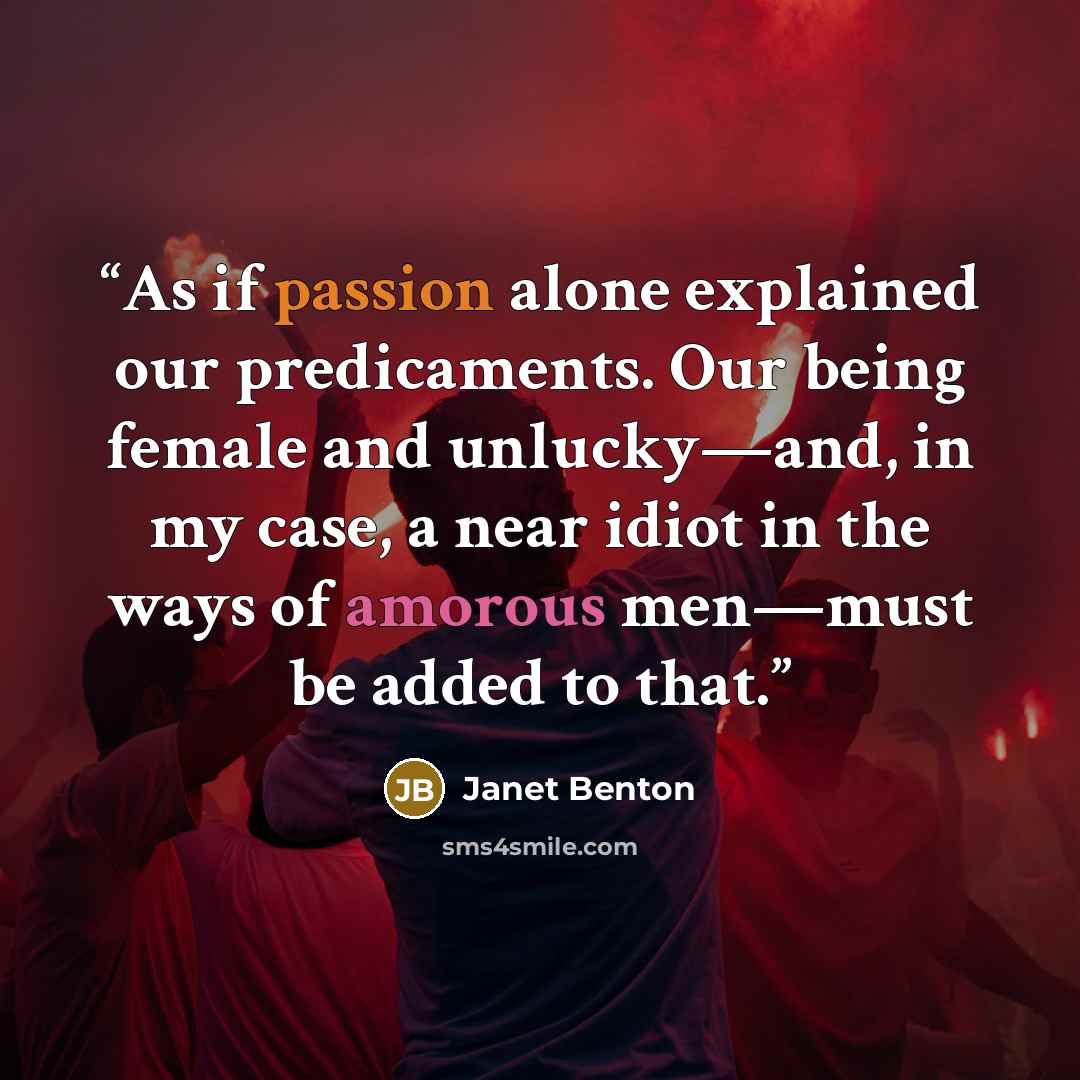 “As if passion alone explained our predicaments. Our being female and unlucky—and, in my case, a near idiot in the ways of amorous men—must be added to that.” quote by Janet Benton