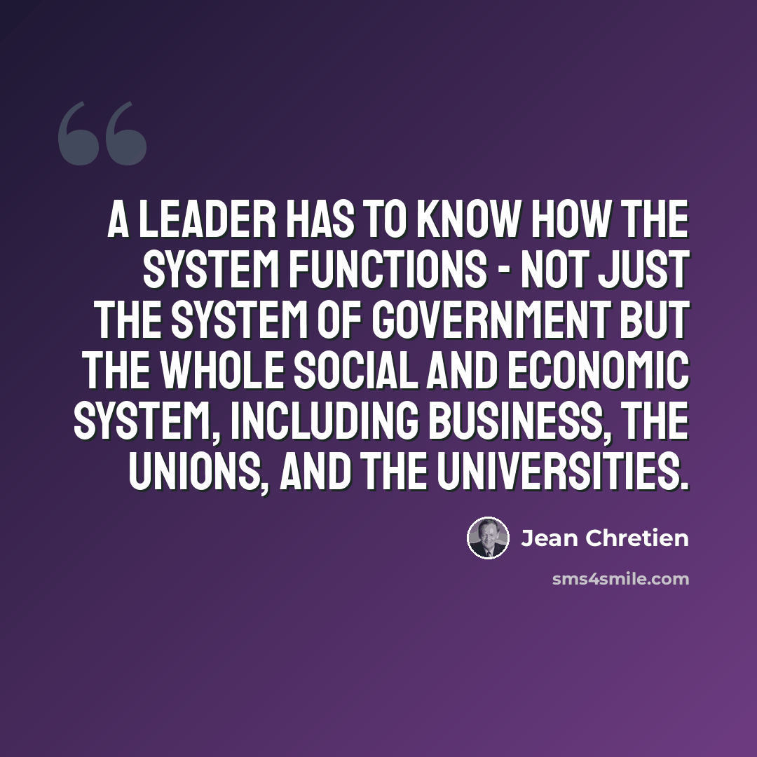“A leader has to know how the system functions - not just the system of government but the whole social and economic system, including business, the unions, and the universities.” quote by Jean Chretien