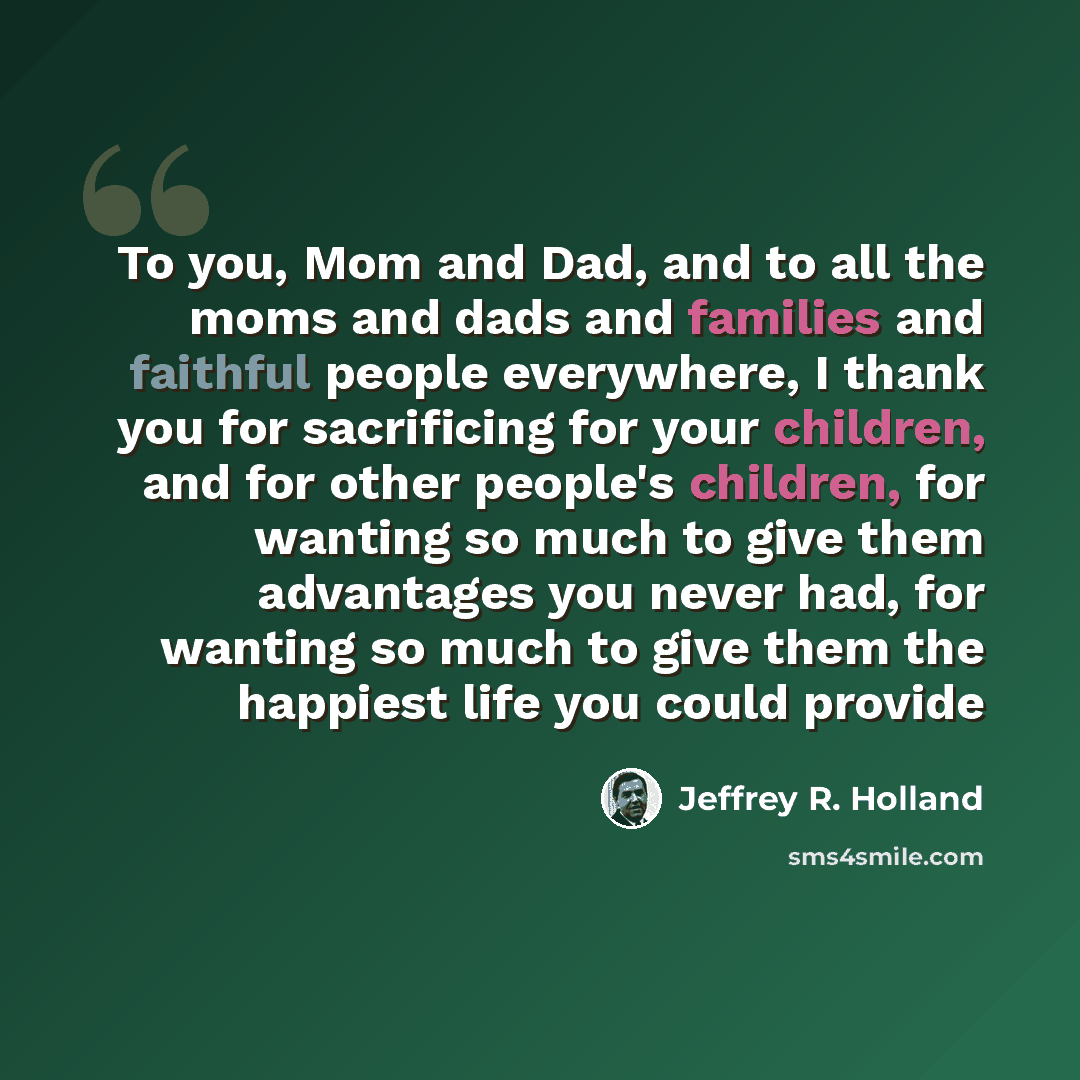 “To you, Mom and Dad, and to all the moms and dads and families and faithful people everywhere, I thank you for sacrificing for your children, and for other people's children, for wanting so much to give them advantages you never had, for wanting so much to give them the happiest life you could…” quote by Jeffrey R. Holland