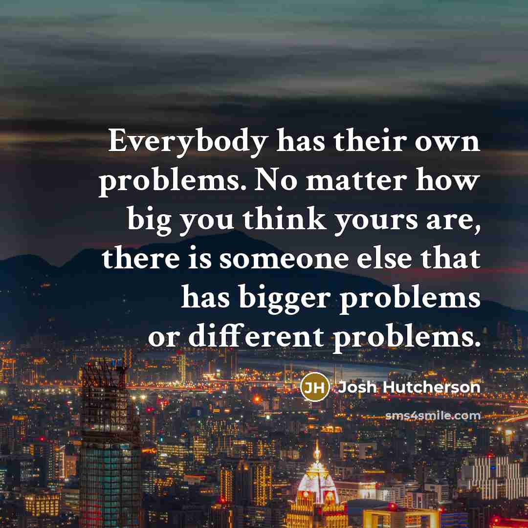 “Everybody has their own problems. No matter how big you think yours are, there is someone else that has bigger problems or different problems.” quote by Josh Hutcherson