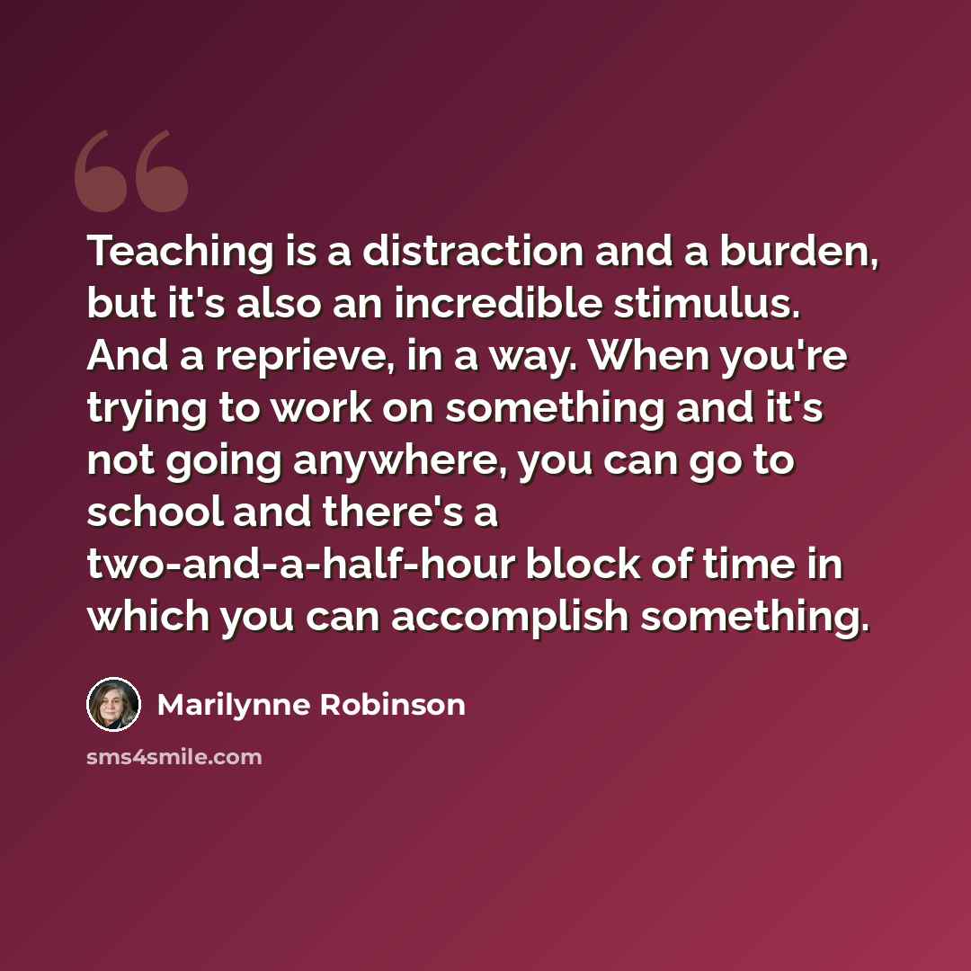 “Teaching is a distraction and a burden, but it's also an incredible stimulus. And a reprieve, in a way. When you're trying to work on something and it's not going anywhere, you can go to school and there's a two-and-a-half-hour block of time in which you can accomplish something.” quote by Marilynne Robinson