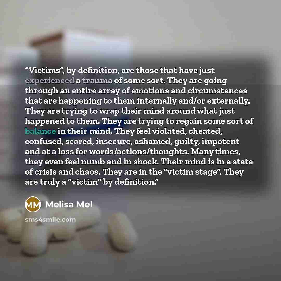 “Victims”, by deﬁnition, are those that have just experienced a trauma of some sort. They are going through an entire array of emotions and circumstances that are happening to them internally and/or externally. They are trying to wrap their mind around what just happened to them. They are trying to…” quote by Melisa Mel