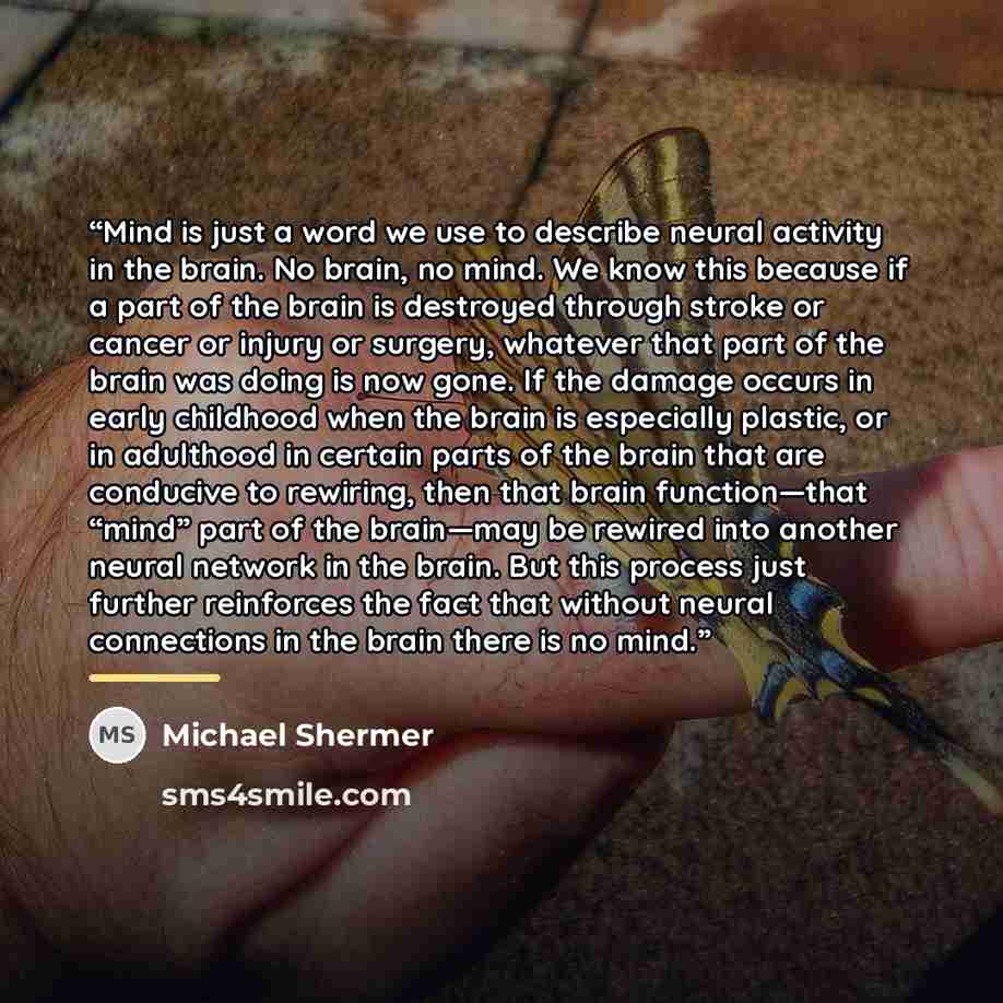 “Mind is just a word we use to describe neural activity in the brain. No brain, no mind. We know this because if a part of the brain is destroyed through stroke or cancer or injury or surgery, whatever that part of the brain was doing is now gone. If the damage occurs in early childhood when the…” quote by Michael Shermer