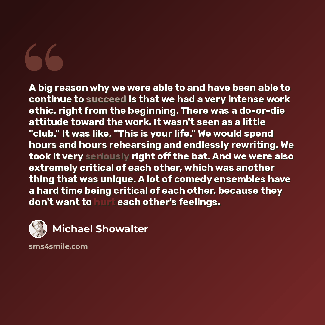 “A big reason why we were able to and have been able to continue to succeed is that we had a very intense work ethic, right from the beginning. There was a do-or-die attitude toward the work. It wasn't seen as a little "club." It was like, "This is your life." We would spend hours and hours…” quote by Michael Showalter