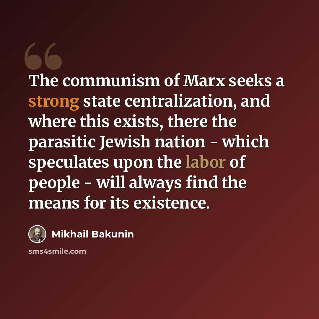 “The communism of Marx seeks a strong state centralization, and where this exists, there the parasitic Jewish nation - which speculates upon the labor of people - will always find the means for its existence.” quote by Mikhail Bakunin