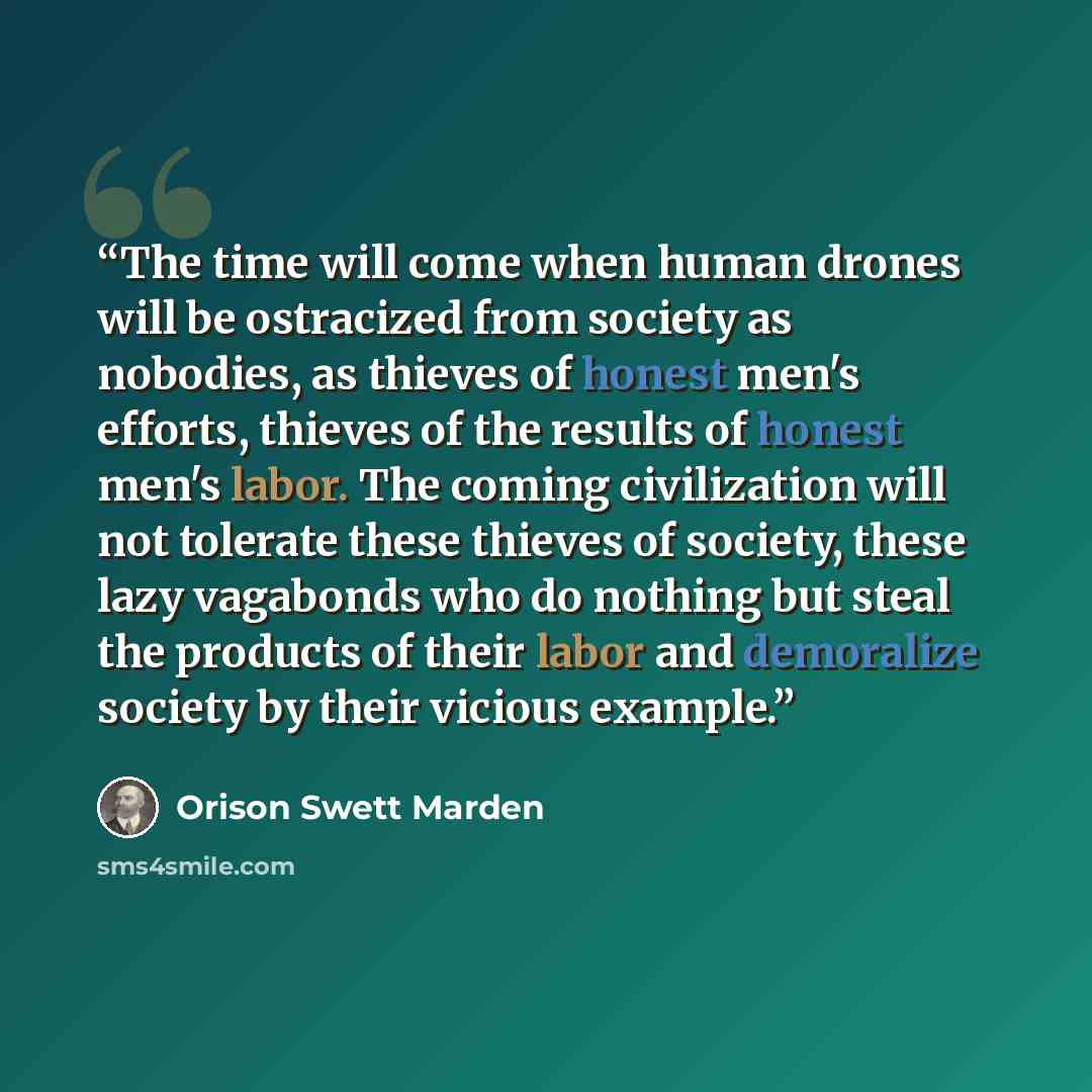 “The time will come when human drones will be ostracized from society as nobodies, as thieves of honest men's efforts, thieves of the results of honest men's labor. The coming civilization will not tolerate these thieves of society, these lazy vagabonds who do nothing but steal the products of…” quote by Orison Swett Marden