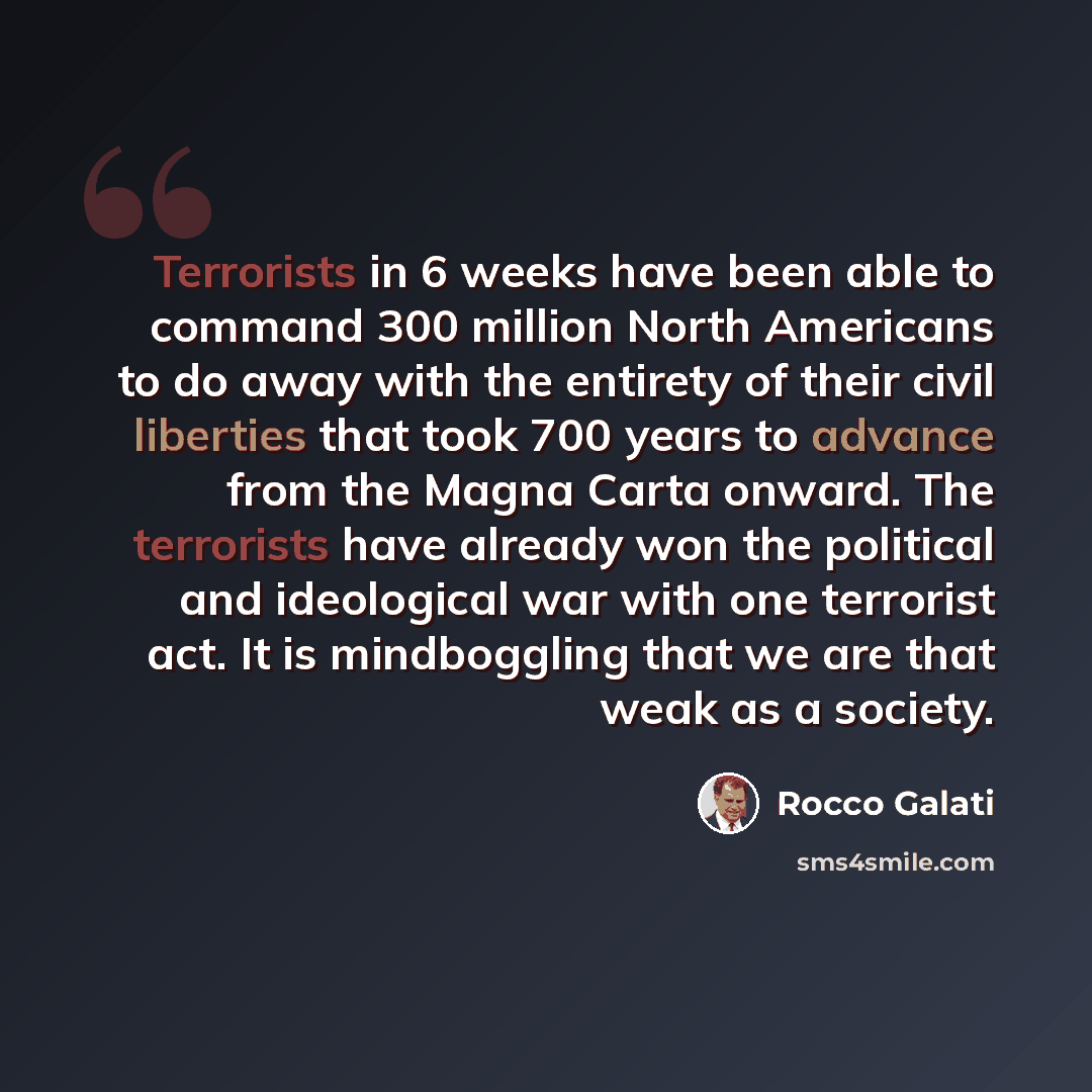 “Terrorists in 6 weeks have been able to command 300 million North Americans to do away with the entirety of their civil liberties that took 700 years to advance from the Magna Carta onward. The terrorists have already won the political and ideological war with one terrorist act. It is mindboggling…” quote by Rocco Galati