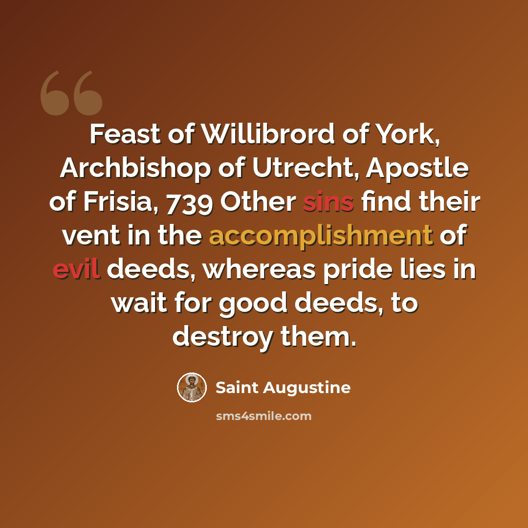 “Feast of Willibrord of York, Archbishop of Utrecht, Apostle of Frisia, 739 Other sins find their vent in the accomplishment of evil deeds, whereas pride lies in wait for good deeds, to destroy them.” quote by Saint Augustine
