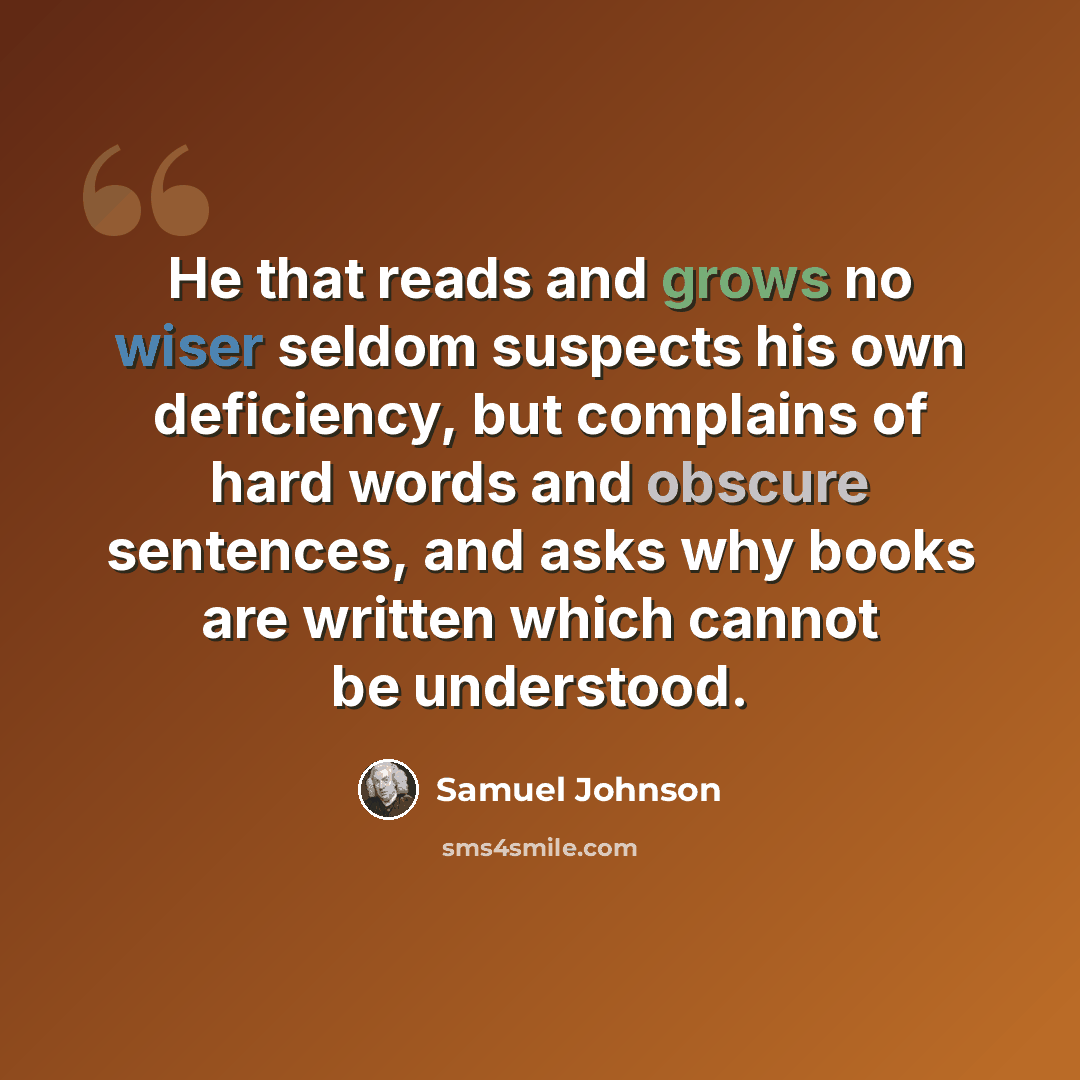 “He that reads and grows no wiser seldom suspects his own deficiency, but complains of hard words and obscure sentences, and asks why books are written which cannot be understood.” quote by Samuel Johnson