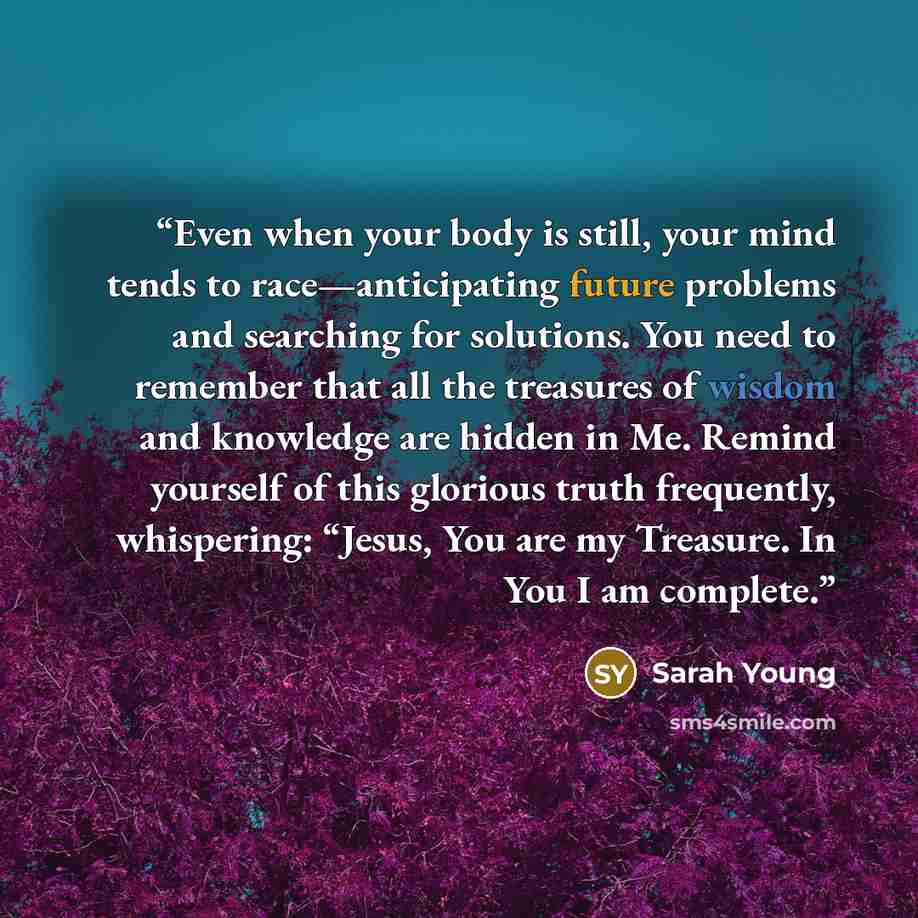 “Even when your body is still, your mind tends to race—anticipating future problems and searching for solutions. You need to remember that all the treasures of wisdom and knowledge are hidden in Me. Remind yourself of this glorious truth frequently, whispering: “Jesus, You are my Treasure. In You I…” quote by Sarah Young