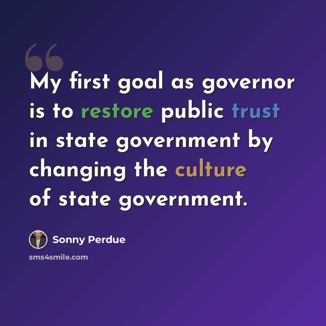 “My first goal as governor is to restore public trust in state government by changing the culture of state government.” quote by Sonny Perdue