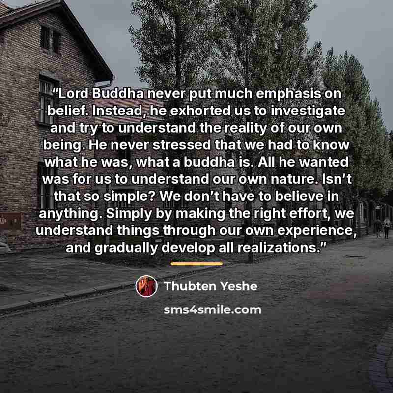 “Lord Buddha never put much emphasis on belief. Instead, he exhorted us to investigate and try to understand the reality of our own being. He never stressed that we had to know what he was, what a buddha is. All he wanted was for us to understand our own nature. Isn’t that so simple? We don’t have…” quote by Thubten Yeshe