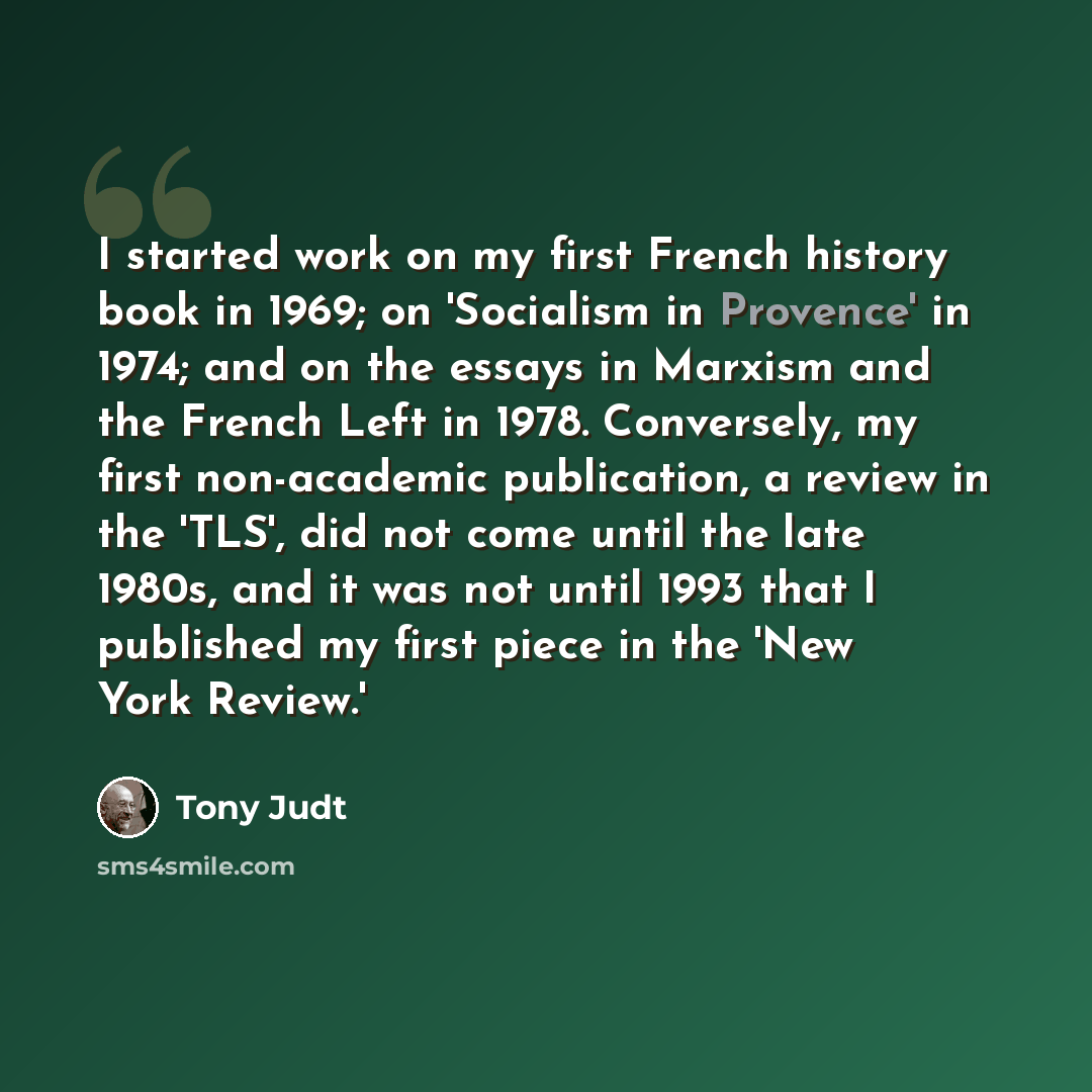 “I started work on my first French history book in 1969; on 'Socialism in Provence' in 1974; and on the essays in Marxism and the French Left in 1978. Conversely, my first non-academic publication, a review in the 'TLS', did not come until the late 1980s, and it was not until 1993 that I published…” quote by Tony Judt