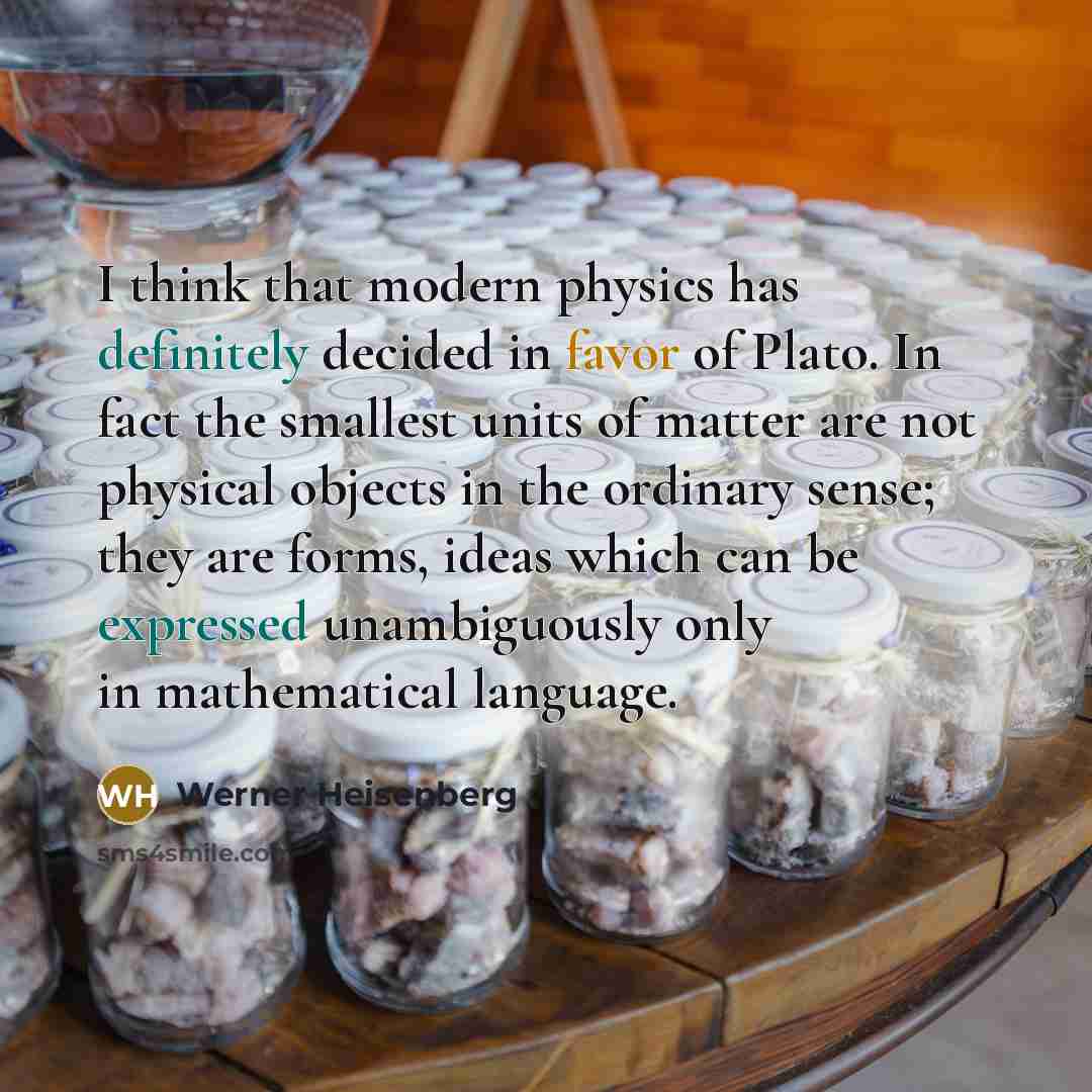 “I think that modern physics has definitely decided in favor of Plato. In fact the smallest units of matter are not physical objects in the ordinary sense; they are forms, ideas which can be expressed unambiguously only in mathematical language.” quote by Werner Heisenberg