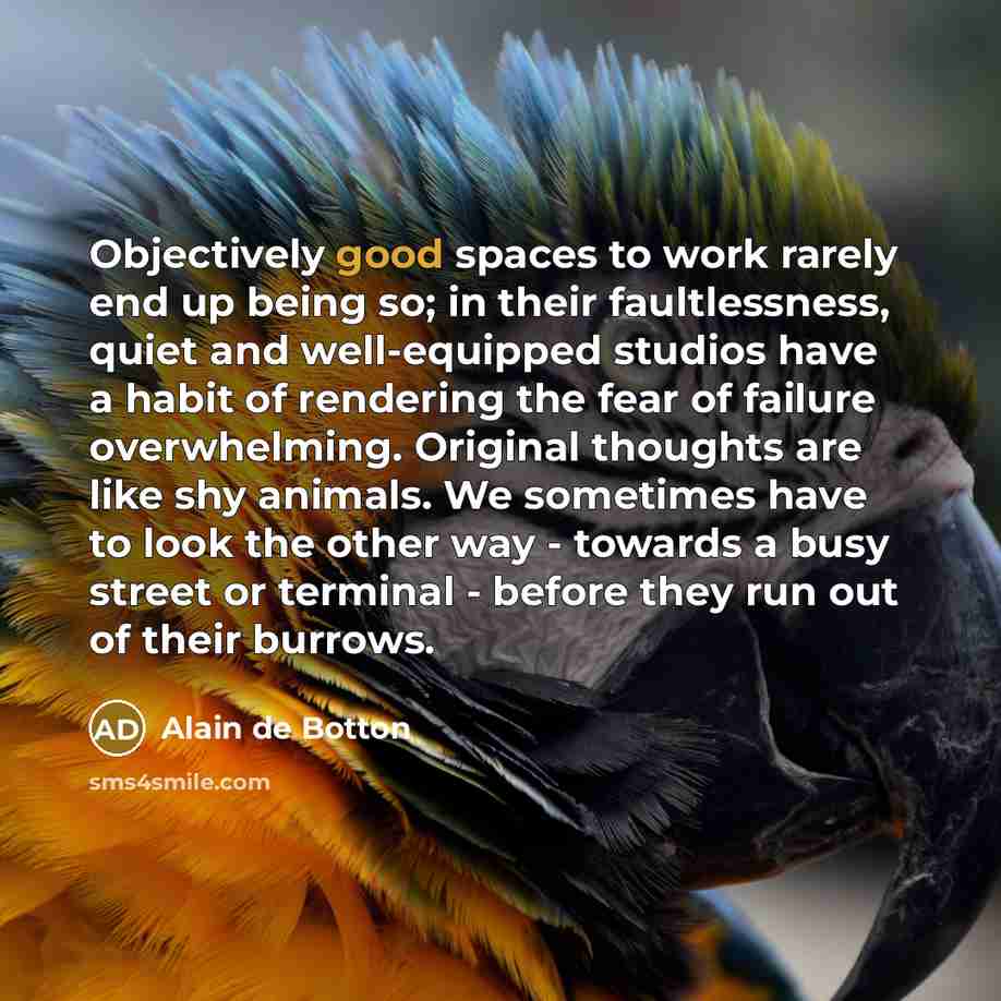 “Objectively good spaces to work rarely end up being so; in their faultlessness, quiet and well-equipped studios have a habit of rendering the fear of failure overwhelming. Original thoughts are like shy animals. We sometimes have to look the other way - towards a busy street or terminal - before…” quote by Alain de Botton