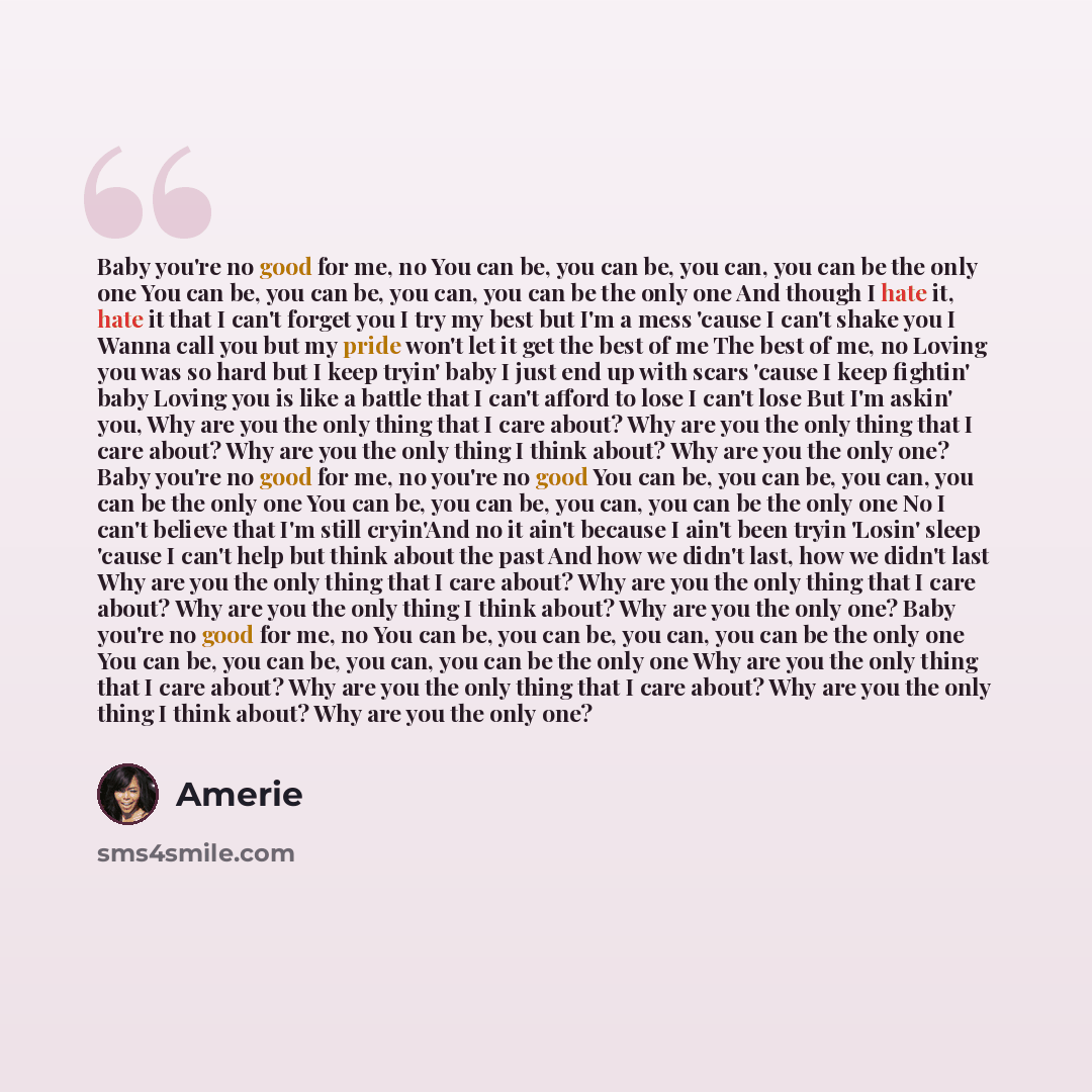 “Baby you're no good for me, no You can be, you can be, you can, you can be the only one You can be, you can be, you can, you can be the only one And though I hate it, hate it that I can't forget you I try my best but I'm a mess 'cause I can't shake you I Wanna call you but my pride won't let it…” quote by Amerie