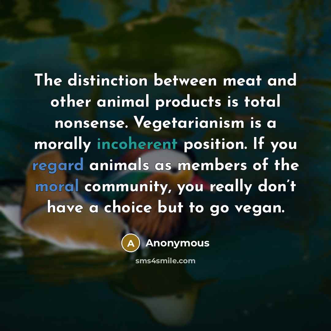 “The distinction between meat and other animal products is total nonsense. Vegetarianism is a morally incoherent position. If you regard animals as members of the moral community, you really don’t have a choice but to go vegan.” quote by Anonymous