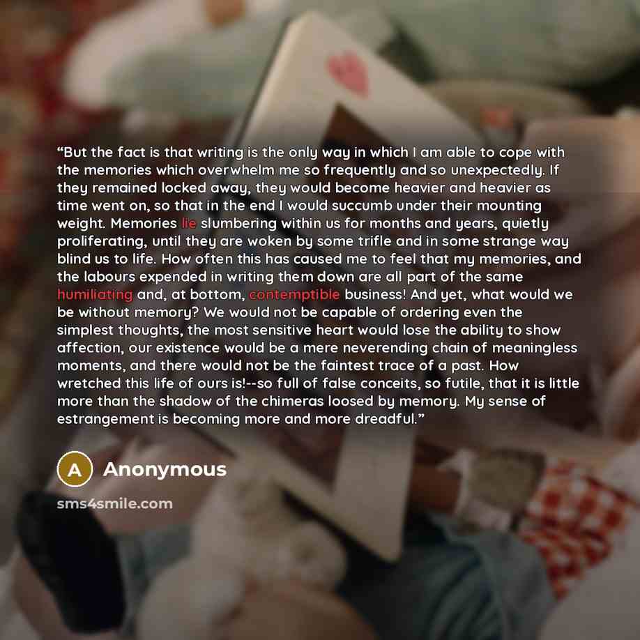 “But the fact is that writing is the only way in which I am able to cope with the memories which overwhelm me so frequently and so unexpectedly. If they remained locked away, they would become heavier and heavier as time went on, so that in the end I would succumb under their mounting weight…” quote by Anonymous