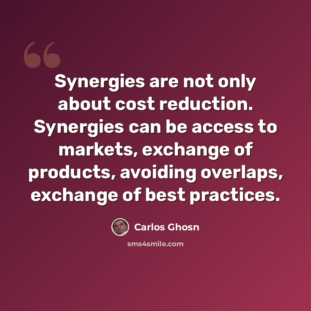 “Synergies are not only about cost reduction. Synergies can be access to markets, exchange of products, avoiding overlaps, exchange of best practices.” quote by Carlos Ghosn