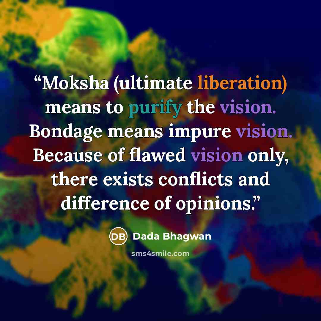 “Moksha (ultimate liberation) means to purify the vision. Bondage means impure vision. Because of flawed vision only, there exists conflicts and difference of opinions.” quote by Dada Bhagwan