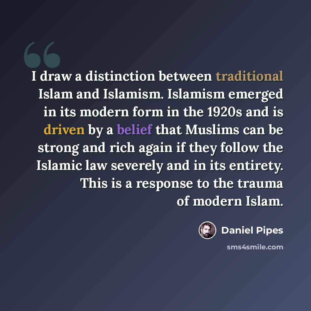“I draw a distinction between traditional Islam and Islamism. Islamism emerged in its modern form in the 1920s and is driven by a belief that Muslims can be strong and rich again if they follow the Islamic law severely and in its entirety. This is a response to the trauma of modern Islam.” quote by Daniel Pipes