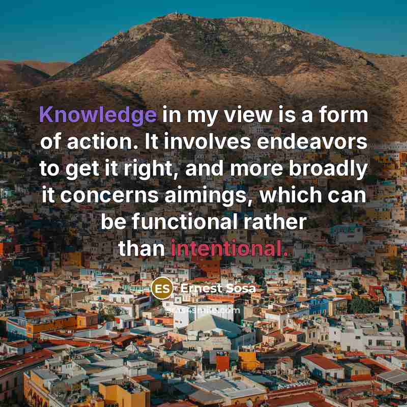 “Knowledge in my view is a form of action. It involves endeavors to get it right, and more broadly it concerns aimings, which can be functional rather than intentional.” quote by Ernest Sosa