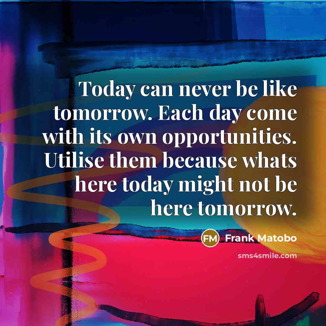 “Today can never be like tomorrow. Each day come with its own opportunities. Utilise them because whats here today might not be here tomorrow.” quote by Frank Matobo