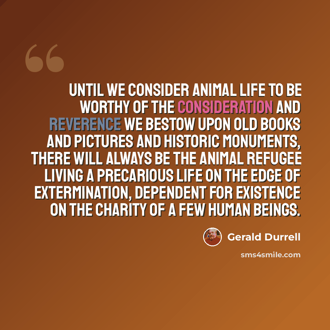 “Until we consider animal life to be worthy of the consideration and reverence we bestow upon old books and pictures and historic monuments, there will always be the animal refugee living a precarious life on the edge of extermination, dependent for existence on the charity of a few human beings.” quote by Gerald Durrell